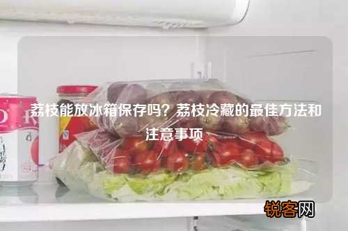 荔枝能放冰箱保存吗？荔枝冷藏的最佳方法和注意事项