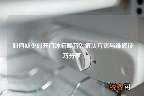 如何减少对开门冰箱噪音？解决方法与维修技巧分享