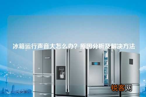 冰箱运行声音大怎么办?原因分析及解决方法