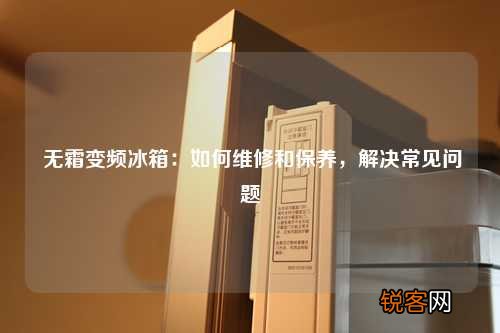无霜变频冰箱：如何维修和保养，解决常见问题