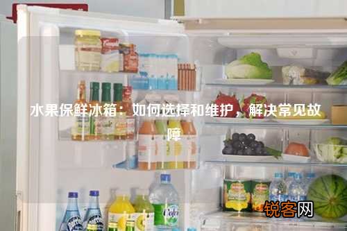 水果保鲜冰箱：如何选择和维护，解决常见故障