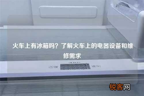 火车上有冰箱吗？了解火车上的电器设备和维修需求
