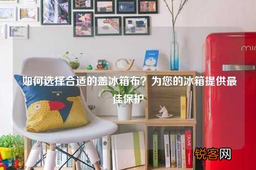 如何选择合适的盖冰箱布？为您的冰箱提供最佳保护