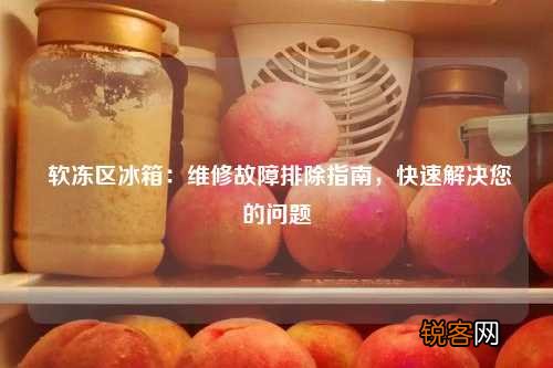 软冻区冰箱:维修故障排除指南,快速解决您的问题