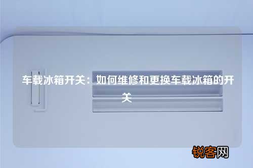 车载冰箱开关:如何维修和更换车载冰箱的开关