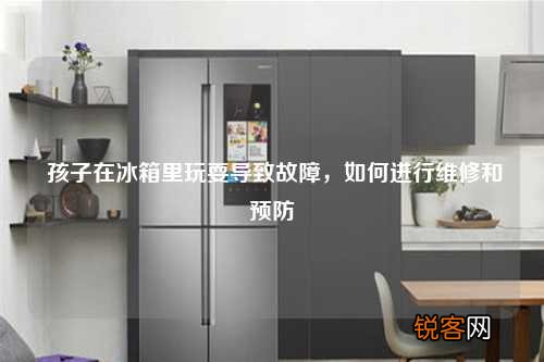 孩子在冰箱里玩耍导致故障,如何进行维修和预防