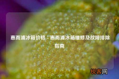 惠而浦冰箱价格 - 惠而浦冰箱维修及故障排除指南