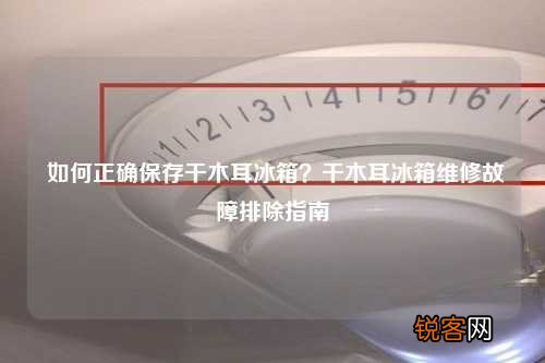 如何正确保存干木耳冰箱？干木耳冰箱维修故障排除指南