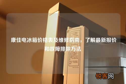 康佳电冰箱价格表及维修指南,了解最新报价和故障排除方法
