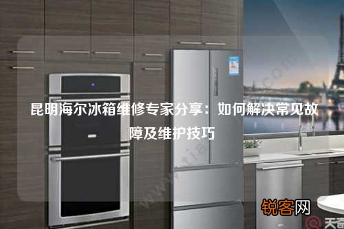 昆明海尔冰箱维修专家分享：如何解决常见故障及维护技巧