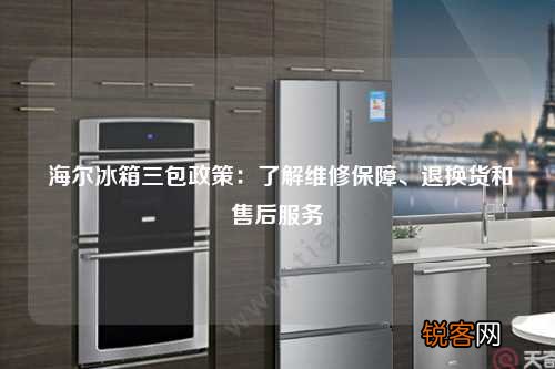 海尔冰箱三包政策：了解维修保障、退换货和售后服务