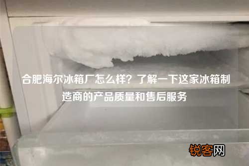 合肥海尔冰箱厂怎么样?了解一下这家冰箱制造商的产品质量和售后服务