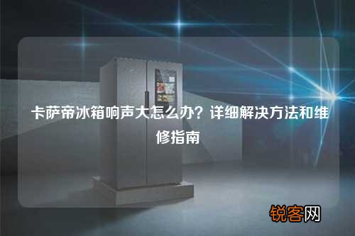 卡萨帝冰箱响声大怎么办？详细解决方法和维修指南