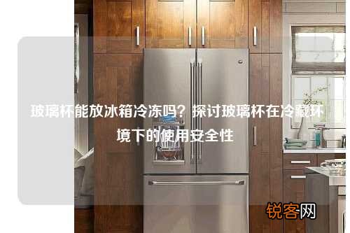 玻璃杯能放冰箱冷冻吗？探讨玻璃杯在冷藏环境下的使用安全性