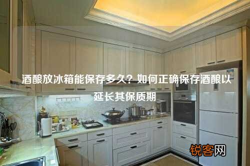 酒酿放冰箱能保存多久？如何正确保存酒酿以延长其保质期