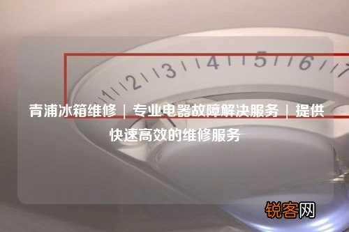 青浦冰箱维修 | 专业电器故障解决服务 | 提供快速高效的维修服务
