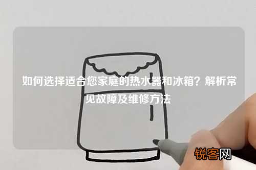 如何选择适合您家庭的热水器和冰箱？解析常见故障及维修方法