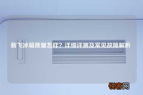 新飞冰箱质量怎样？详细评测及常见故障解析