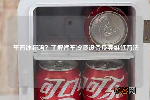 车有冰箱吗？了解汽车冷藏设备及其维修方法