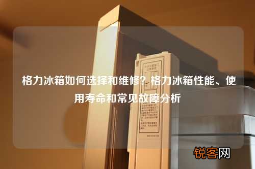 格力冰箱如何选择和维修？格力冰箱性能、使用寿命和常见故障分析