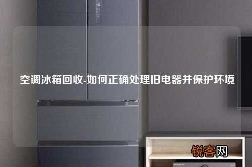 空调冰箱回收-如何正确处理旧电器并保护环境
