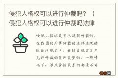 侵犯人格权可以进行仲裁吗法律 侵犯人格权可以进行仲裁吗？