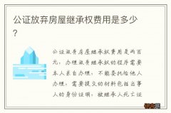 公证放弃房屋继承权费用是多少？