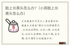 小孩脸上长黑头怎么办 脸上长黑头怎么办?